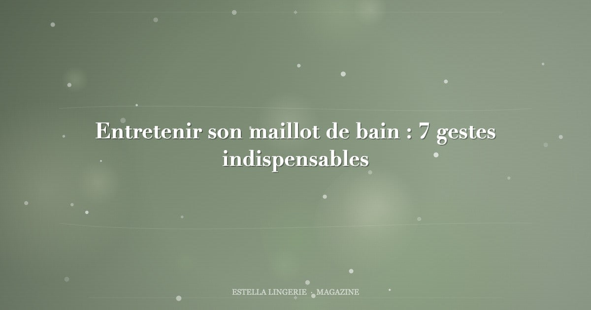 Entretenir son maillot de bain : 7 gestes indispensables
