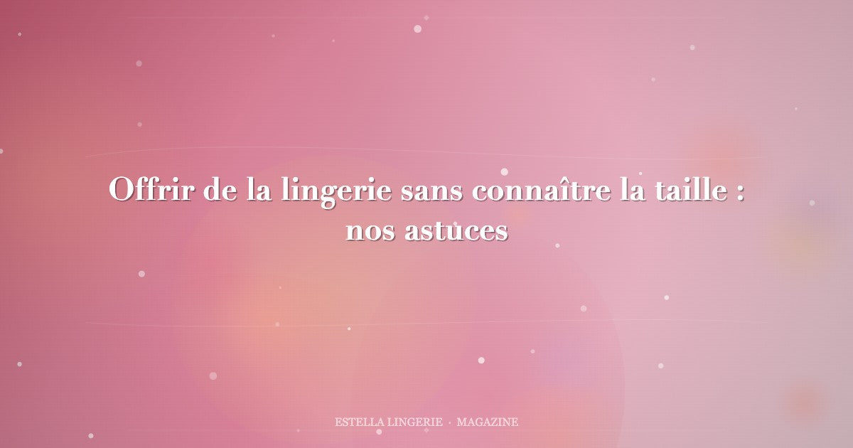 Offrir de la lingerie sans connaître la taille : nos astuces