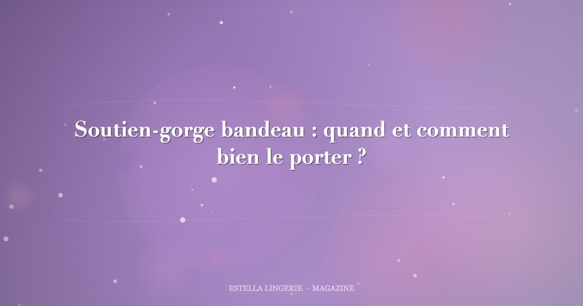 Soutien-gorge bandeau : quand et comment bien le porter ?